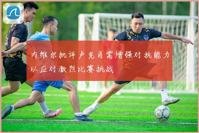 内维尔批评卢克肖需增强对抗能力以应对激烈比赛挑战