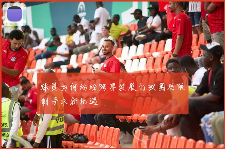 球员为何纷纷跨界发展打破圈层限制寻求新机遇