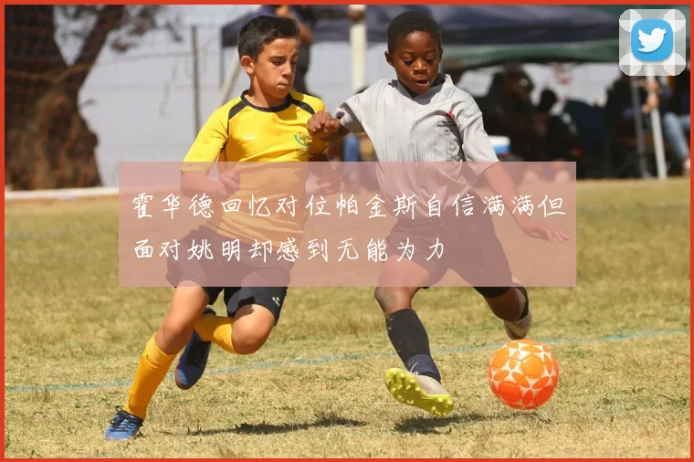霍华德回忆对位帕金斯自信满满但面对姚明却感到无能为力