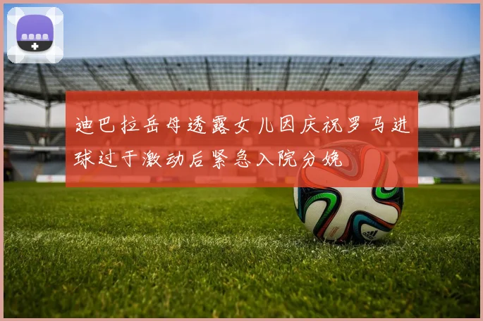 迪巴拉岳母透露女儿因庆祝罗马进球过于激动后紧急入院分娩