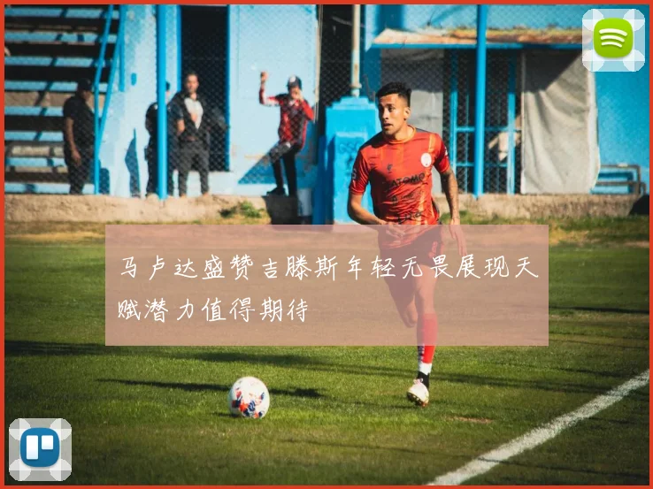 马卢达盛赞吉滕斯年轻无畏展现天赋潜力值得期待