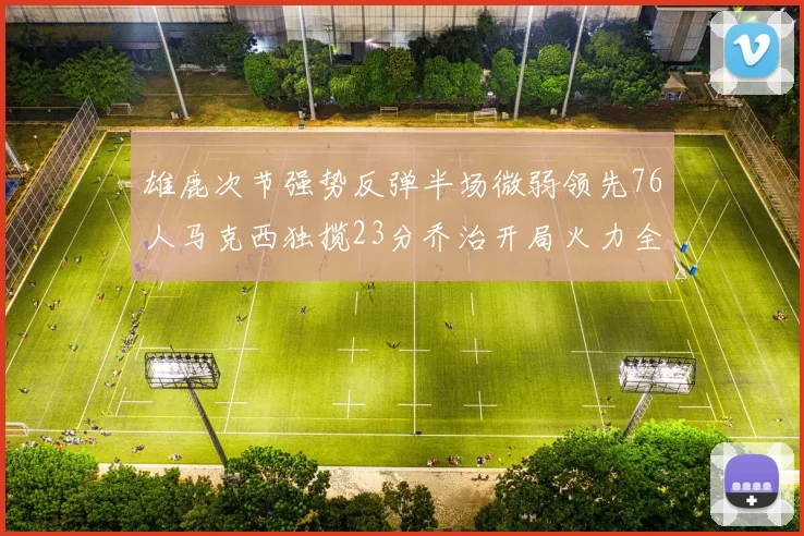 雄鹿次节强势反弹半场微弱领先76人马克西独揽23分乔治开局火力全开