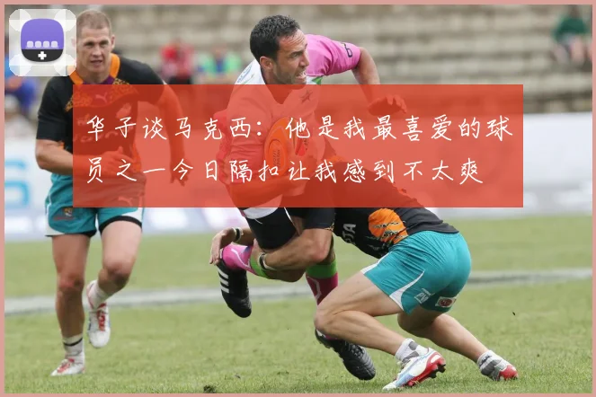 华子谈马克西：他是我最喜爱的球员之一今日隔扣让我感到不太爽
