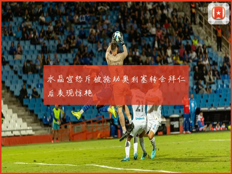 水晶宫怒斥被抢劫奥利塞转会拜仁后表现惊艳